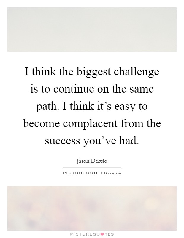 I think the biggest challenge is to continue on the same path. I think it’s easy to become complacent from the success you’ve had Picture Quote #1