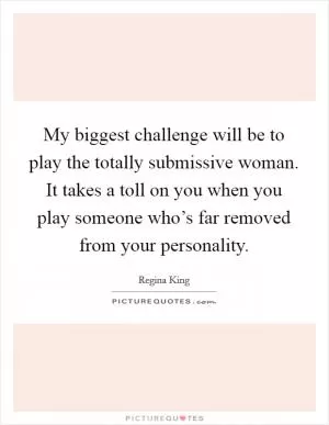 My biggest challenge will be to play the totally submissive woman. It takes a toll on you when you play someone who’s far removed from your personality Picture Quote #1
