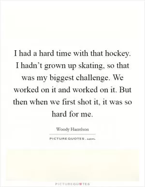 I had a hard time with that hockey. I hadn’t grown up skating, so that was my biggest challenge. We worked on it and worked on it. But then when we first shot it, it was so hard for me Picture Quote #1