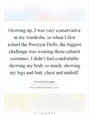 Growing up, I was very conservative in my wardrobe, so when I first joined the Pussycat Dolls, the biggest challenge was wearing those cabaret costumes. I didn’t feel comfortable showing my body so much, showing my legs and butt, chest and midriff Picture Quote #1