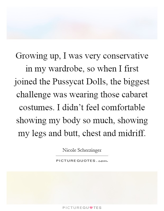 Growing up, I was very conservative in my wardrobe, so when I first joined the Pussycat Dolls, the biggest challenge was wearing those cabaret costumes. I didn’t feel comfortable showing my body so much, showing my legs and butt, chest and midriff Picture Quote #1