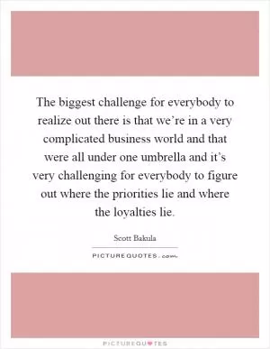 The biggest challenge for everybody to realize out there is that we’re in a very complicated business world and that were all under one umbrella and it’s very challenging for everybody to figure out where the priorities lie and where the loyalties lie Picture Quote #1