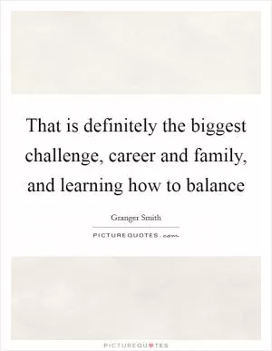 That is definitely the biggest challenge, career and family, and learning how to balance Picture Quote #1