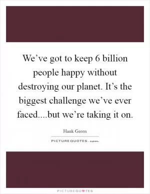 We’ve got to keep 6 billion people happy without destroying our planet. It’s the biggest challenge we’ve ever faced....but we’re taking it on Picture Quote #1