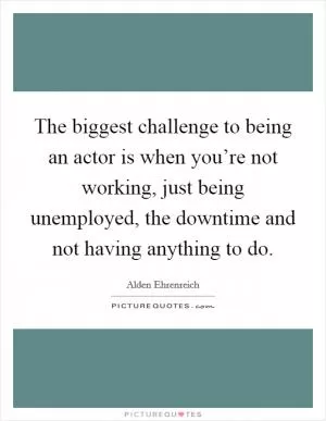 The biggest challenge to being an actor is when you’re not working, just being unemployed, the downtime and not having anything to do Picture Quote #1
