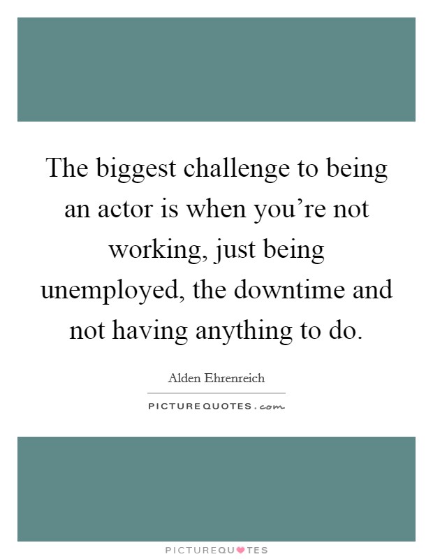 The biggest challenge to being an actor is when you're not working, just being unemployed, the downtime and not having anything to do. Picture Quote #1