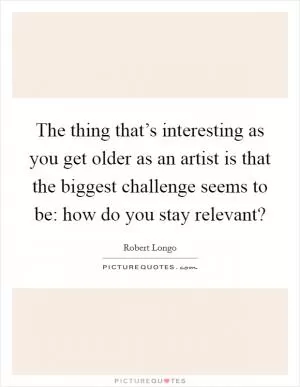 The thing that’s interesting as you get older as an artist is that the biggest challenge seems to be: how do you stay relevant? Picture Quote #1