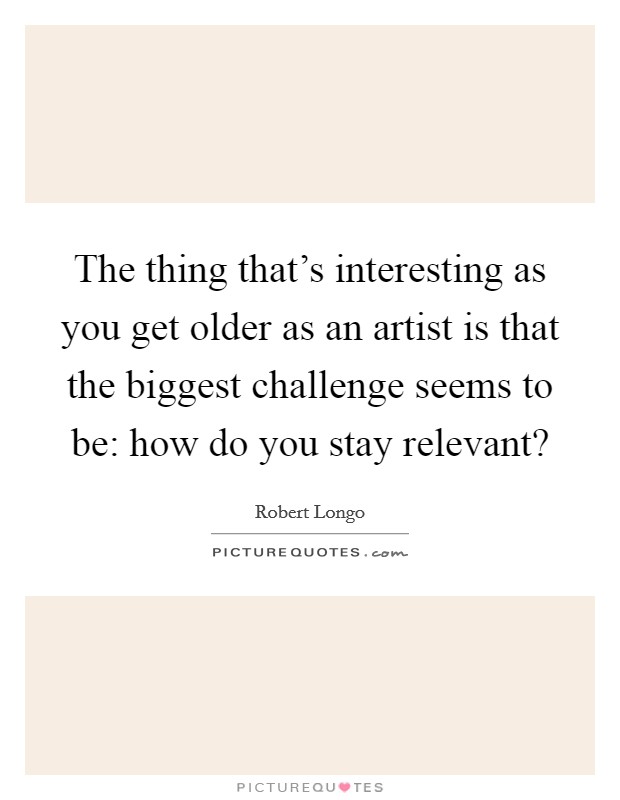 The thing that's interesting as you get older as an artist is that the biggest challenge seems to be: how do you stay relevant? Picture Quote #1
