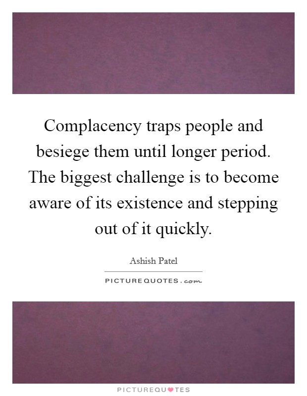 Complacency traps people and besiege them until longer period. The biggest challenge is to become aware of its existence and stepping out of it quickly. Picture Quote #1