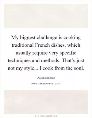 My biggest challenge is cooking traditional French dishes, which usually require very specific techniques and methods. That’s just not my style... I cook from the soul Picture Quote #1