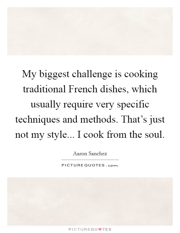 My biggest challenge is cooking traditional French dishes, which usually require very specific techniques and methods. That's just not my style... I cook from the soul. Picture Quote #1