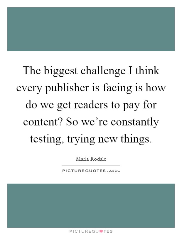 The biggest challenge I think every publisher is facing is how do we get readers to pay for content? So we're constantly testing, trying new things. Picture Quote #1