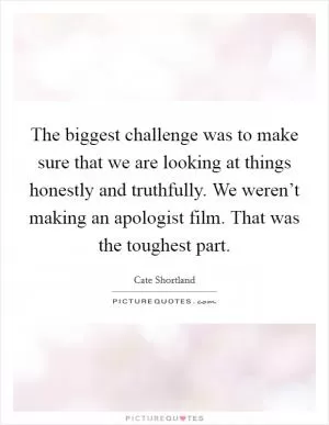The biggest challenge was to make sure that we are looking at things honestly and truthfully. We weren’t making an apologist film. That was the toughest part Picture Quote #1
