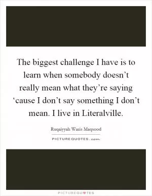The biggest challenge I have is to learn when somebody doesn’t really mean what they’re saying ‘cause I don’t say something I don’t mean. I live in Literalville Picture Quote #1