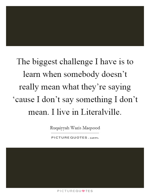 The biggest challenge I have is to learn when somebody doesn't really mean what they're saying ‘cause I don't say something I don't mean. I live in Literalville. Picture Quote #1