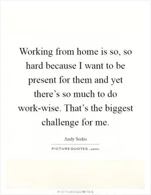 Working from home is so, so hard because I want to be present for them and yet there’s so much to do work-wise. That’s the biggest challenge for me Picture Quote #1