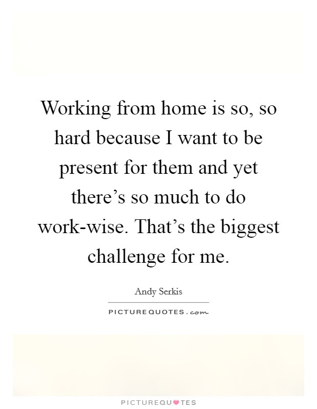 Working from home is so, so hard because I want to be present for them and yet there's so much to do work-wise. That's the biggest challenge for me. Picture Quote #1