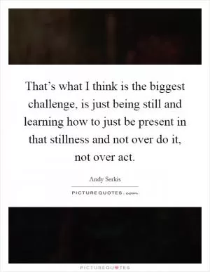 That’s what I think is the biggest challenge, is just being still and learning how to just be present in that stillness and not over do it, not over act Picture Quote #1