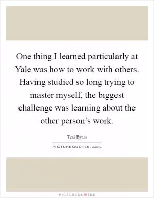 One thing I learned particularly at Yale was how to work with others. Having studied so long trying to master myself, the biggest challenge was learning about the other person’s work Picture Quote #1