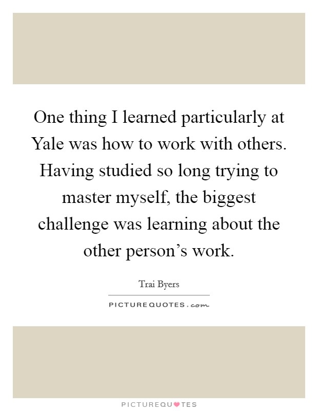 One thing I learned particularly at Yale was how to work with others. Having studied so long trying to master myself, the biggest challenge was learning about the other person's work. Picture Quote #1