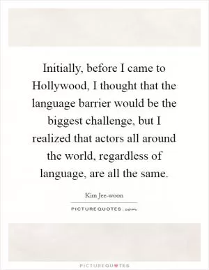 Initially, before I came to Hollywood, I thought that the language barrier would be the biggest challenge, but I realized that actors all around the world, regardless of language, are all the same Picture Quote #1