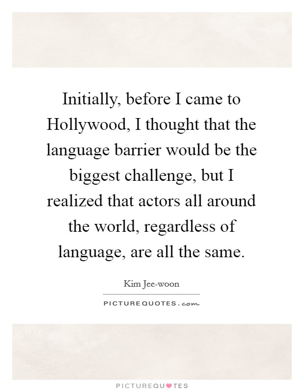 Initially, before I came to Hollywood, I thought that the language barrier would be the biggest challenge, but I realized that actors all around the world, regardless of language, are all the same. Picture Quote #1