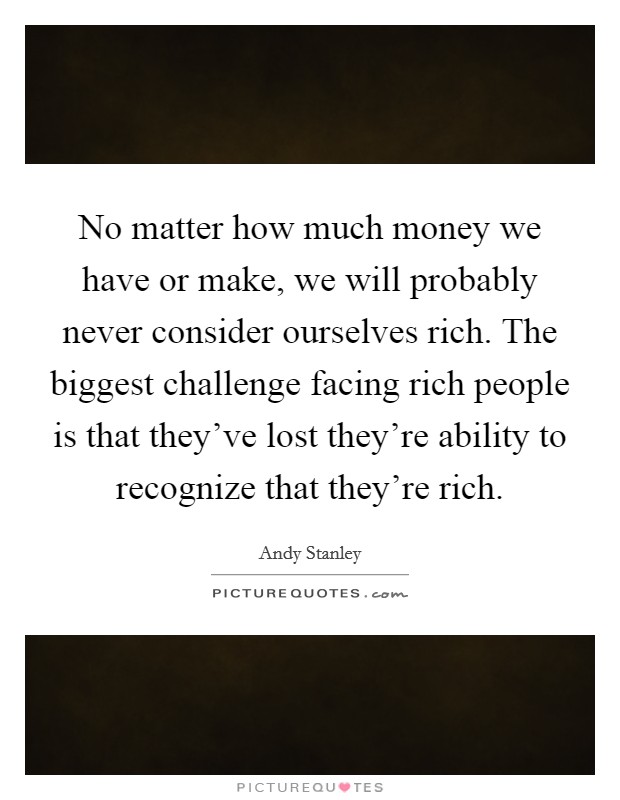 No matter how much money we have or make, we will probably never consider ourselves rich. The biggest challenge facing rich people is that they've lost they're ability to recognize that they're rich. Picture Quote #1