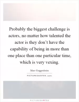 Probably the biggest challenge is actors, no matter how talented the actor is they don’t have the capability of being in more than one place than one particular time, which is very vexing Picture Quote #1