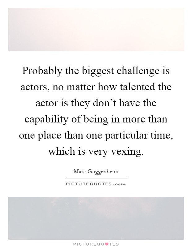 Probably the biggest challenge is actors, no matter how talented the actor is they don't have the capability of being in more than one place than one particular time, which is very vexing. Picture Quote #1