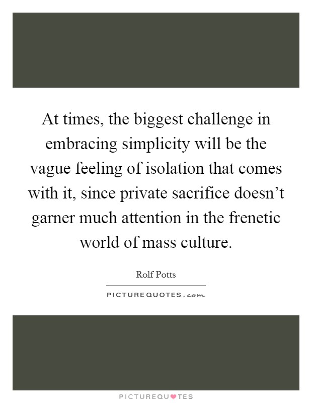 At times, the biggest challenge in embracing simplicity will be the vague feeling of isolation that comes with it, since private sacrifice doesn't garner much attention in the frenetic world of mass culture. Picture Quote #1