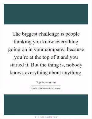 The biggest challenge is people thinking you know everything going on in your company, because you’re at the top of it and you started it. But the thing is, nobody knows everything about anything Picture Quote #1