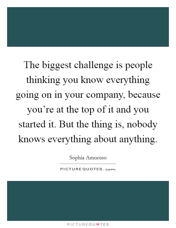 The biggest challenge is people thinking you know everything going on in your company, because you're at the top of it and you started it. But the thing is, nobody knows everything about anything. Picture Quote #1