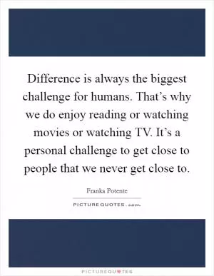 Difference is always the biggest challenge for humans. That’s why we do enjoy reading or watching movies or watching TV. It’s a personal challenge to get close to people that we never get close to Picture Quote #1