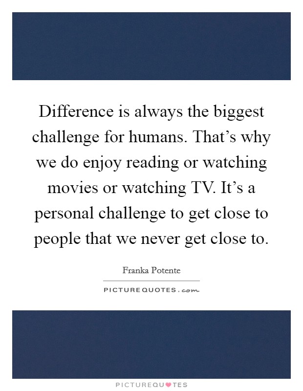 Difference is always the biggest challenge for humans. That's why we do enjoy reading or watching movies or watching TV. It's a personal challenge to get close to people that we never get close to. Picture Quote #1