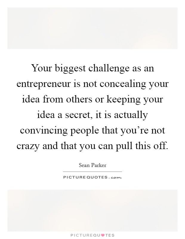 Your biggest challenge as an entrepreneur is not concealing your idea from others or keeping your idea a secret, it is actually convincing people that you're not crazy and that you can pull this off. Picture Quote #1