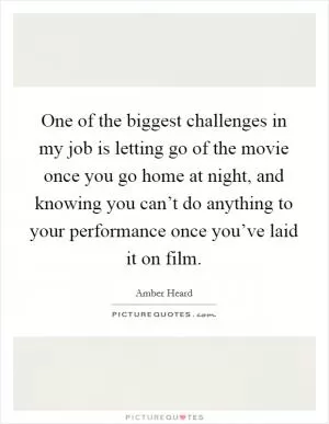 One of the biggest challenges in my job is letting go of the movie once you go home at night, and knowing you can’t do anything to your performance once you’ve laid it on film Picture Quote #1