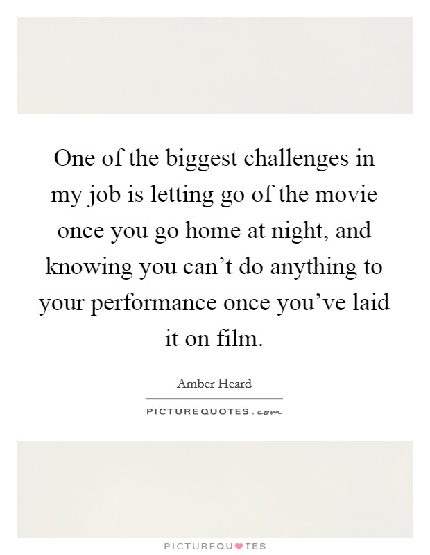 One of the biggest challenges in my job is letting go of the movie once you go home at night, and knowing you can't do anything to your performance once you've laid it on film. Picture Quote #1