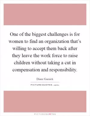 One of the biggest challenges is for women to find an organization that’s willing to accept them back after they leave the work force to raise children without taking a cut in compensation and responsibility Picture Quote #1