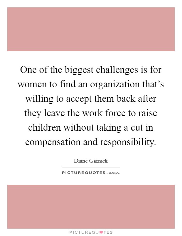 One of the biggest challenges is for women to find an organization that's willing to accept them back after they leave the work force to raise children without taking a cut in compensation and responsibility. Picture Quote #1
