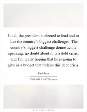 Look, the president is elected to lead and to face the country’s biggest challenges. The country’s biggest challenge domestically speaking, no doubt about it, is a debt crisis, and I’m really hoping that he is going to give us a budget that tackles this debt crisis Picture Quote #1