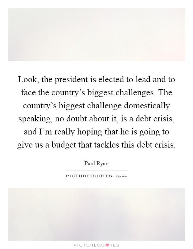 Look, the president is elected to lead and to face the country's biggest challenges. The country's biggest challenge domestically speaking, no doubt about it, is a debt crisis, and I'm really hoping that he is going to give us a budget that tackles this debt crisis. Picture Quote #1