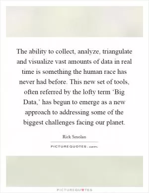 The ability to collect, analyze, triangulate and visualize vast amounts of data in real time is something the human race has never had before. This new set of tools, often referred by the lofty term ‘Big Data,’ has begun to emerge as a new approach to addressing some of the biggest challenges facing our planet Picture Quote #1