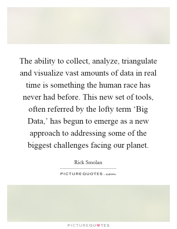 The ability to collect, analyze, triangulate and visualize vast amounts of data in real time is something the human race has never had before. This new set of tools, often referred by the lofty term ‘Big Data,' has begun to emerge as a new approach to addressing some of the biggest challenges facing our planet. Picture Quote #1