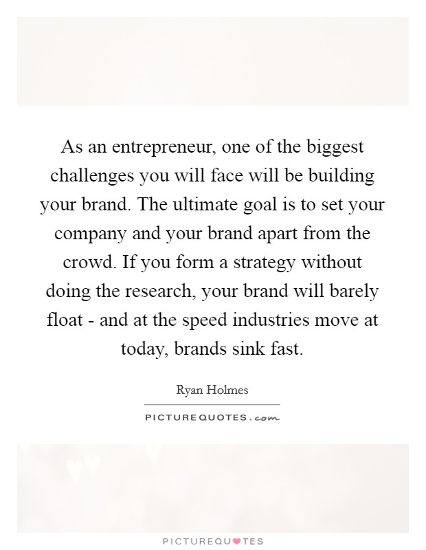 As an entrepreneur, one of the biggest challenges you will face will be building your brand. The ultimate goal is to set your company and your brand apart from the crowd. If you form a strategy without doing the research, your brand will barely float - and at the speed industries move at today, brands sink fast. Picture Quote #1