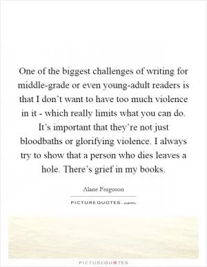 One of the biggest challenges of writing for middle-grade or even young-adult readers is that I don’t want to have too much violence in it - which really limits what you can do. It’s important that they’re not just bloodbaths or glorifying violence. I always try to show that a person who dies leaves a hole. There’s grief in my books Picture Quote #1