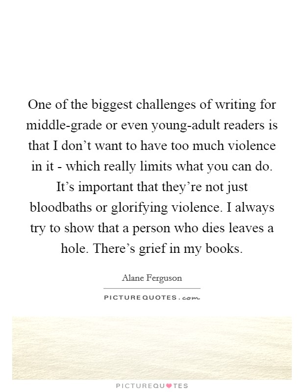 One of the biggest challenges of writing for middle-grade or even young-adult readers is that I don't want to have too much violence in it - which really limits what you can do. It's important that they're not just bloodbaths or glorifying violence. I always try to show that a person who dies leaves a hole. There's grief in my books. Picture Quote #1