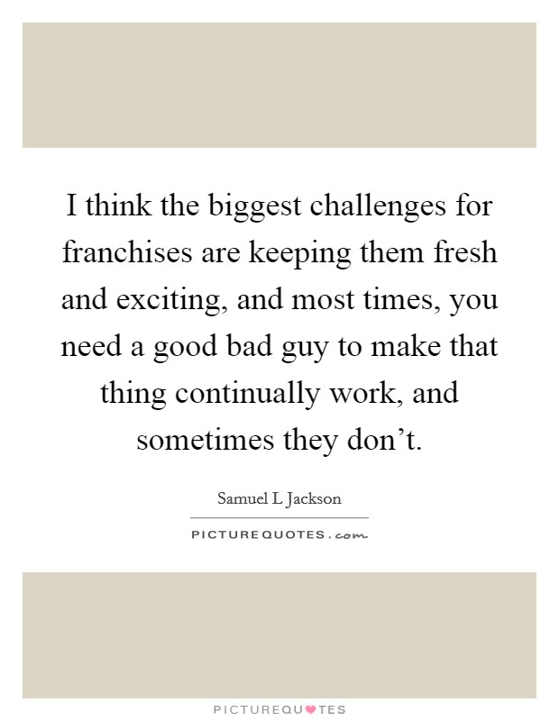 I think the biggest challenges for franchises are keeping them fresh and exciting, and most times, you need a good bad guy to make that thing continually work, and sometimes they don't. Picture Quote #1