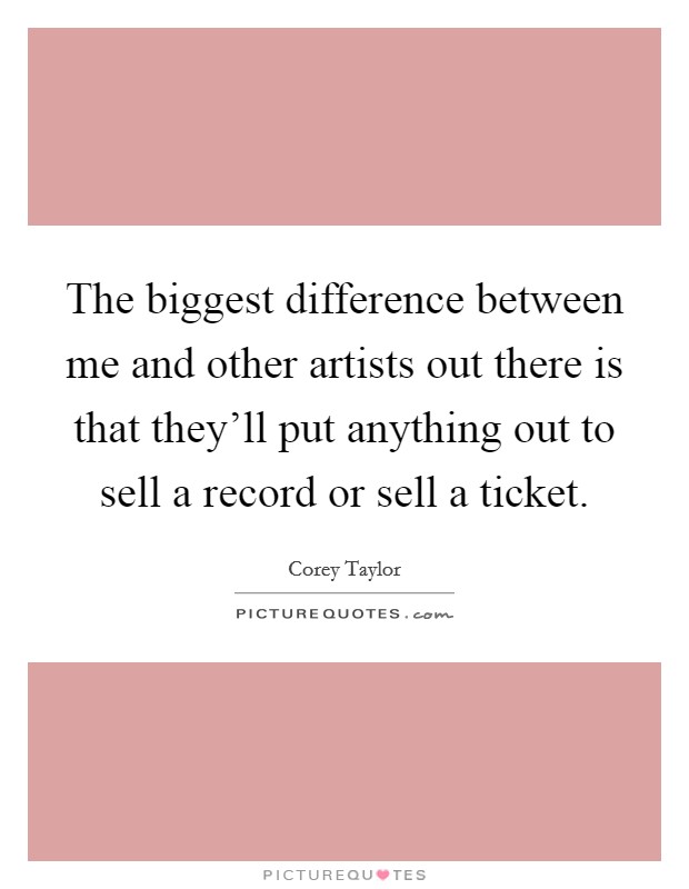 The biggest difference between me and other artists out there is that they'll put anything out to sell a record or sell a ticket. Picture Quote #1
