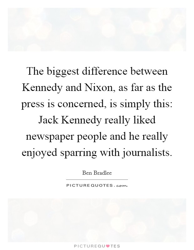 The biggest difference between Kennedy and Nixon, as far as the press is concerned, is simply this: Jack Kennedy really liked newspaper people and he really enjoyed sparring with journalists. Picture Quote #1