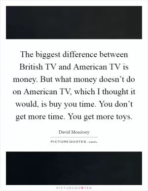 The biggest difference between British TV and American TV is money. But what money doesn’t do on American TV, which I thought it would, is buy you time. You don’t get more time. You get more toys Picture Quote #1